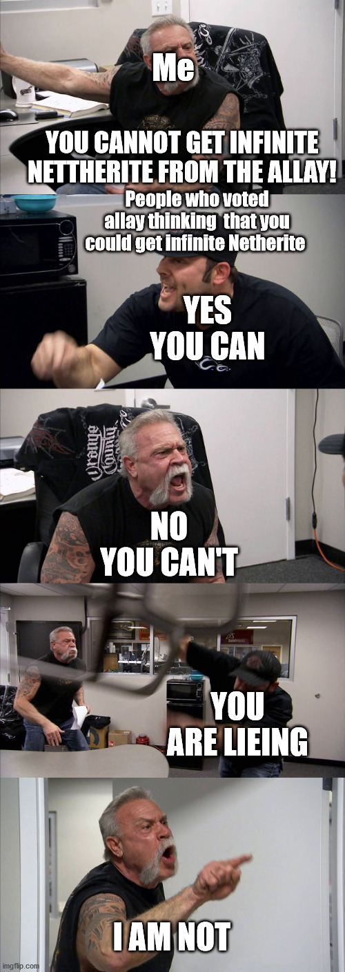 American Chopper Argument | Me; YOU CANNOT GET INFINITE NETTHERITE FROM THE ALLAY! People who voted allay thinking  that you could get infinite Netherite; YES YOU CAN; NO YOU CAN'T; YOU ARE LIEING; I AM NOT | image tagged in memes,american chopper argument | made w/ Imgflip meme maker