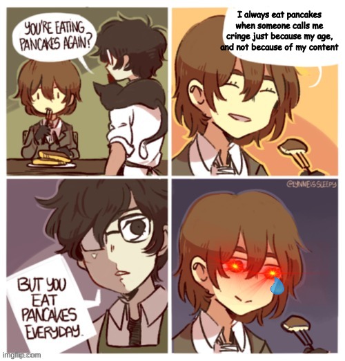 They ask you how you are and you just have to say that your fine when your not really fine and you just can't get into it becaus | I always eat pancakes when someone calls me cringe just because my age, and not because of my content | image tagged in i always eat pancakes when i | made w/ Imgflip meme maker