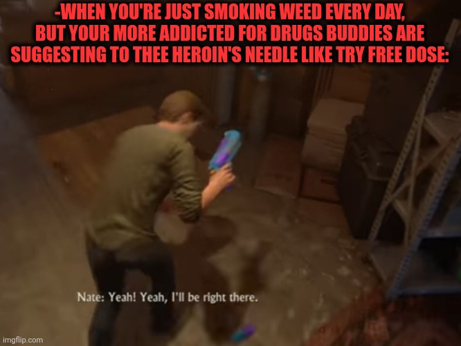 -From cigarettes till faster grave diving. | -WHEN YOU'RE JUST SMOKING WEED EVERY DAY, BUT YOUR MORE ADDICTED FOR DRUGS BUDDIES ARE SUGGESTING TO THEE HEROIN'S NEEDLE LIKE TRY FREE DOSE: | image tagged in smoke weed everyday,drug addiction,heroin,theneedledrop,don't do drugs,suggestive | made w/ Imgflip meme maker