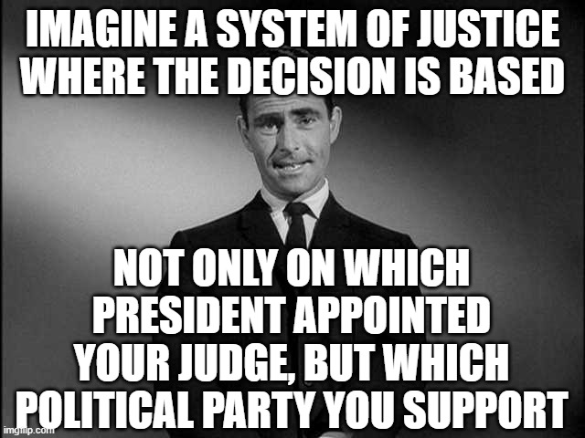 rod serling twilight zone | IMAGINE A SYSTEM OF JUSTICE WHERE THE DECISION IS BASED; NOT ONLY ON WHICH PRESIDENT APPOINTED YOUR JUDGE, BUT WHICH POLITICAL PARTY YOU SUPPORT | image tagged in rod serling twilight zone | made w/ Imgflip meme maker