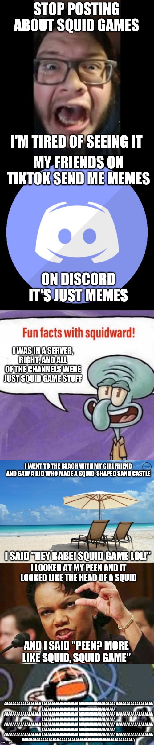 STOP. POSTING. ABOUT SQUID GAME | STOP POSTING ABOUT SQUID GAMES; I'M TIRED OF SEEING IT; MY FRIENDS ON TIKTOK SEND ME MEMES; ON DISCORD IT'S JUST MEMES; I WAS IN A SERVER, RIGHT, AND ALL OF THE CHANNELS WERE JUST SQUID GAME STUFF; I WENT TO THE BEACH WITH MY GIRLFRIEND AND SAW A KID WHO MADE A SQUID-SHAPED SAND CASTLE; I SAID "HEY BABE! SQUID GAME LOL!"; I LOOKED AT MY PEEN AND IT LOOKED LIKE THE HEAD OF A SQUID; AND I SAID "PEEN? MORE LIKE SQUID, SQUID GAME"; AAAAAAAAAAAAAAAAAA AAAAAAAAAAAAAAAAAA AAAAAAAAAAAAAAAAAA AAAAAAAAAAAAAAAAAA
AAAAAAAAAAAAAAAAAA AAAAAAAAAAAAAAAAAA
AAAAAAAAAAAAAAAAAA AAAAAAAAAAAAAAAAAA AAAAAAAAAAAAAAAAAA AAAAAAAAAAAAAAAAAA
AAAAAAAAAAAAAAAAAA AAAAAAAAAAAAAAAAAA
AAAAAAAAAAAAAAAAAA AAAAAAAAAAAAAAAAAA AAAAAAAAAAAAAAAAAA AAAAAAAAAAAAAAAAAA
AAAAAAAAAAAAAAAAAA AAAAAAAAAAAAAAAAAA
AAAAAAAAAAAAAAAAAA AAAAAAAAAAAAAAAAAA AAAAAAAAAAAAAAAAAA AAAAAAAAAAAAAAAAAA
AAAAAAAAAAAAAAAAAA AAAAAAAAAAAAAAAAAAAAAAAAAAAAAAAAAAAA \ | image tagged in stop posting about among us,discord,squid game,stop posting about squid game,barney will eat all of your delectable biscuits | made w/ Imgflip meme maker
