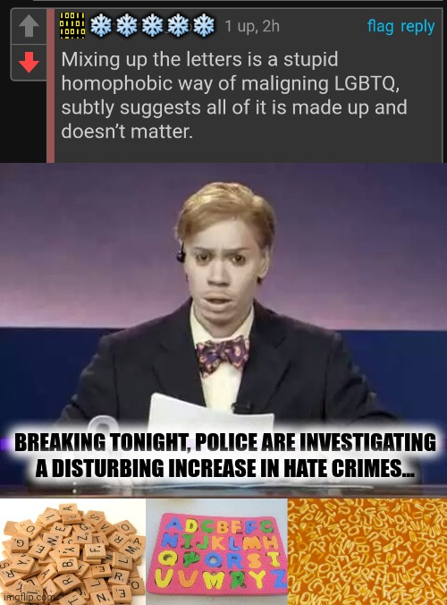 mind your P's and Q's | ❄️❄️❄️❄️❄️; BREAKING TONIGHT, POLICE ARE INVESTIGATING A DISTURBING INCREASE IN HATE CRIMES... | image tagged in dave chapelle chuck taylor,scrabble letters,alphabet puzzle fail,alphabet soup | made w/ Imgflip meme maker