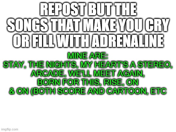 repost, but | REPOST BUT THE SONGS THAT MAKE YOU CRY OR FILL WITH ADRENALINE; MINE ARE:
STAY, THE NIGHTS, MY HEART'S A STEREO, ARCADE, WE'LL MEET AGAIN, BORN FOR THIS, RISE, ON & ON (BOTH SCORE AND CARTOON, ETC | image tagged in blank white template | made w/ Imgflip meme maker