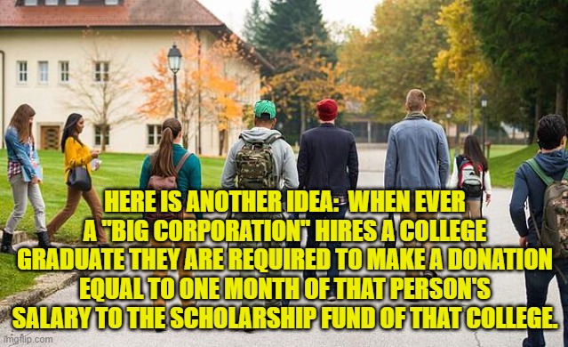 Students walking | HERE IS ANOTHER IDEA:  WHEN EVER A "BIG CORPORATION" HIRES A COLLEGE GRADUATE THEY ARE REQUIRED TO MAKE A DONATION EQUAL TO ONE MONTH OF THAT PERSON'S SALARY TO THE SCHOLARSHIP FUND OF THAT COLLEGE. | image tagged in students walking | made w/ Imgflip meme maker