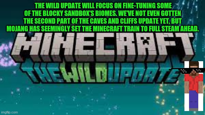 MINECRAFT WILD UPDATEEEEEE!!!! | THE WILD UPDATE WILL FOCUS ON FINE-TUNING SOME OF THE BLOCKY SANDBOX'S BIOMES. WE'VE NOT EVEN GOTTEN THE SECOND PART OF THE CAVES AND CLIFFS UPDATE YET, BUT MOJANG HAS SEEMINGLY SET THE MINECRAFT TRAIN TO FULL STEAM AHEAD. | image tagged in minecraft the wild update | made w/ Imgflip meme maker