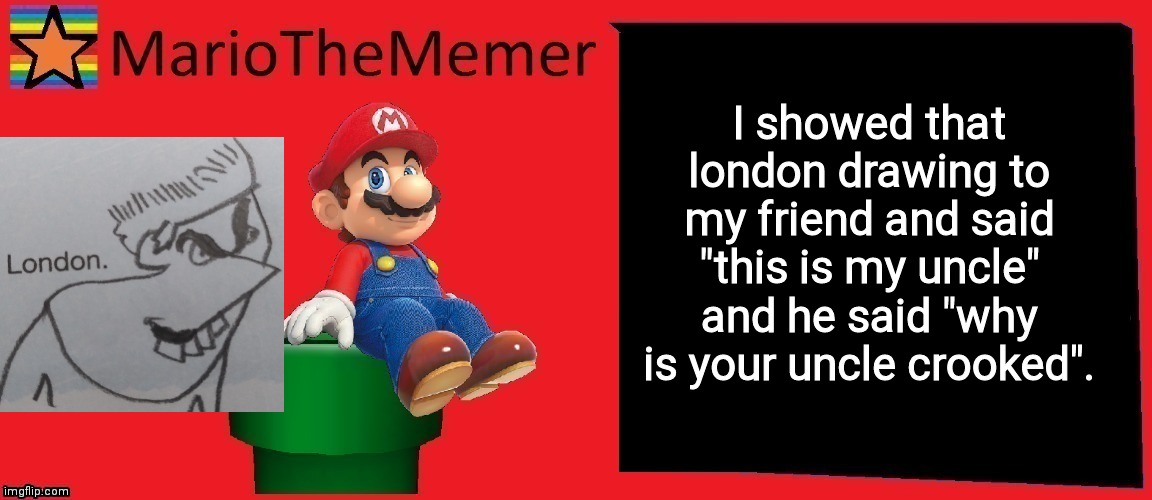 Bruh | I showed that london drawing to my friend and said "this is my uncle" and he said "why is your uncle crooked". | image tagged in mariothememer announcement template v1 | made w/ Imgflip meme maker