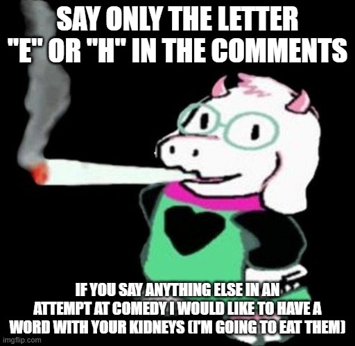 ¬_¬ | SAY ONLY THE LETTER "E" OR "H" IN THE COMMENTS; IF YOU SAY ANYTHING ELSE IN AN ATTEMPT AT COMEDY I WOULD LIKE TO HAVE A WORD WITH YOUR KIDNEYS (I'M GOING TO EAT THEM) | image tagged in ralsei smoking | made w/ Imgflip meme maker