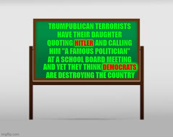 It Happened.  There's Video | TRUMPUBLICAN TERRORISTS HAVE THEIR DAUGHTER QUOTING HITLER AND CALLING HIM "A FAMOUS POLITICIAN" AT A SCHOOL BOARD MEETING; HITLER; AND YET THEY THINK DEMOCRATS ARE DESTROYING THE COUNTRY; DEMOCRATS | image tagged in school board,terrorists,adolf hitler people,nazism,child abuse,bad parenting | made w/ Imgflip meme maker