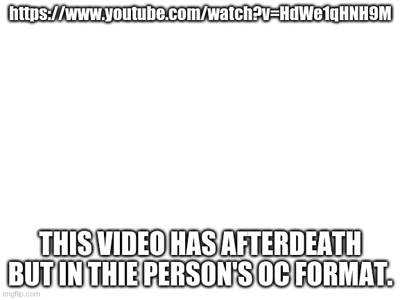 Blank White Template | https://www.youtube.com/watch?v=HdWe1qHNH9M; THIS VIDEO HAS AFTERDEATH BUT IN THIE PERSON'S OC FORMAT. | image tagged in blank white template | made w/ Imgflip meme maker