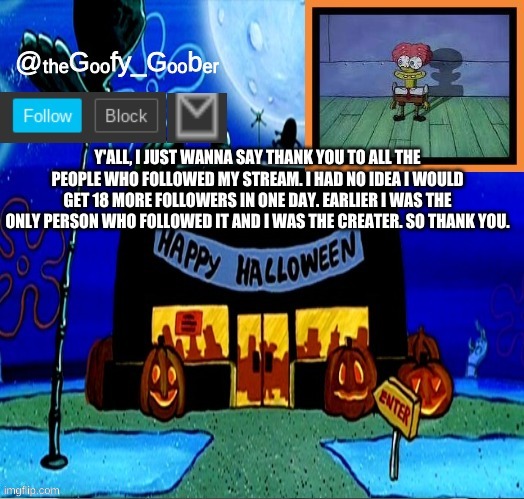 TheGoofyGoober's Halloween Announcement Template | Y'ALL, I JUST WANNA SAY THANK YOU TO ALL THE PEOPLE WHO FOLLOWED MY STREAM. I HAD NO IDEA I WOULD GET 18 MORE FOLLOWERS IN ONE DAY. EARLIER I WAS THE ONLY PERSON WHO FOLLOWED IT AND I WAS THE CREATER. SO THANK YOU. | image tagged in thegoofygoober's halloween announcement template,memes,funny,imgflip | made w/ Imgflip meme maker