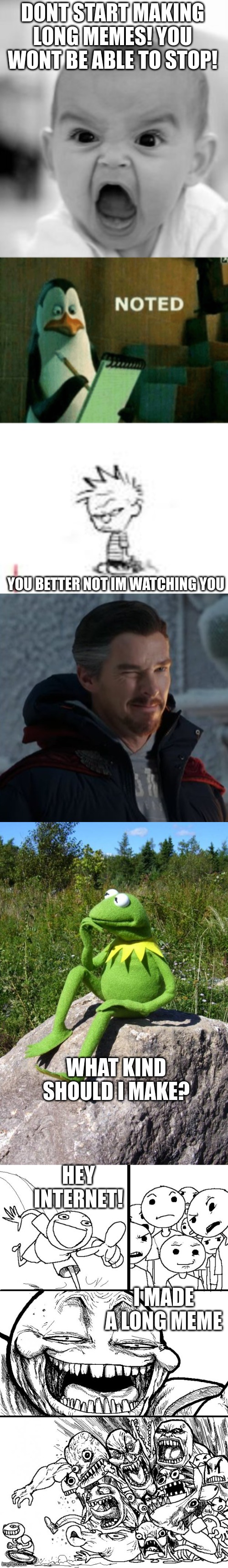 my long meme | DONT START MAKING LONG MEMES! YOU WONT BE ABLE TO STOP! YOU BETTER NOT IM WATCHING YOU; WHAT KIND SHOULD I MAKE? HEY INTERNET! I MADE A LONG MEME | image tagged in memes,angry baby,noted,calvin and hobbes fans will get this,the wink of doctor strange,kermit-thinking | made w/ Imgflip meme maker