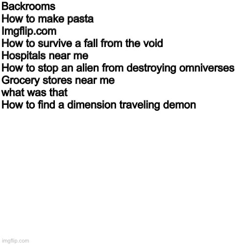 Funni man search history | Backrooms
How to make pasta
Imgflip.com
How to survive a fall from the void
Hospitals near me
How to stop an alien from destroying omniverses
Grocery stores near me
what was that
How to find a dimension traveling demon | image tagged in memes,blank transparent square | made w/ Imgflip meme maker