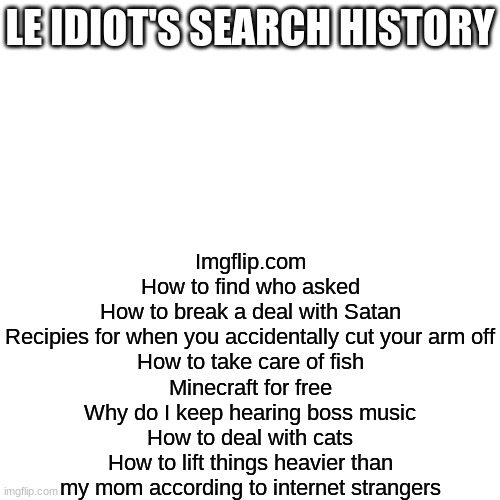 yep | LE IDIOT'S SEARCH HISTORY; Imgflip.com
How to find who asked
How to break a deal with Satan
Recipies for when you accidentally cut your arm off
How to take care of fish
Minecraft for free
Why do I keep hearing boss music
How to deal with cats
How to lift things heavier than my mom according to internet strangers | made w/ Imgflip meme maker