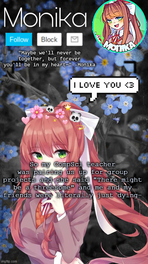 So my CompSci teacher was pairing us up for group projects and she said "There might be a threesome" and me and my friends were literally just dying- | image tagged in monika temp | made w/ Imgflip meme maker