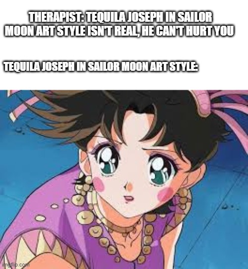 He isn’t real, he can’t hurt you. |  THERAPIST: TEQUILA JOSEPH IN SAILOR MOON ART STYLE ISN'T REAL, HE CAN'T HURT YOU; TEQUILA JOSEPH IN SAILOR MOON ART STYLE: | image tagged in jojo's bizarre adventure,sailor moon,therapist | made w/ Imgflip meme maker