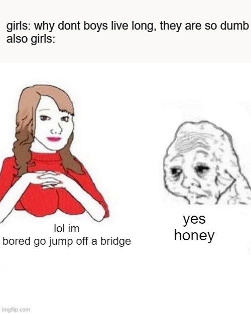 fr tho |  girls: why dont boys live long, they are so dumb

also girls:; yes honey; lol im bored go jump off a bridge | image tagged in yes honey,funny,girls,true,relatable | made w/ Imgflip meme maker