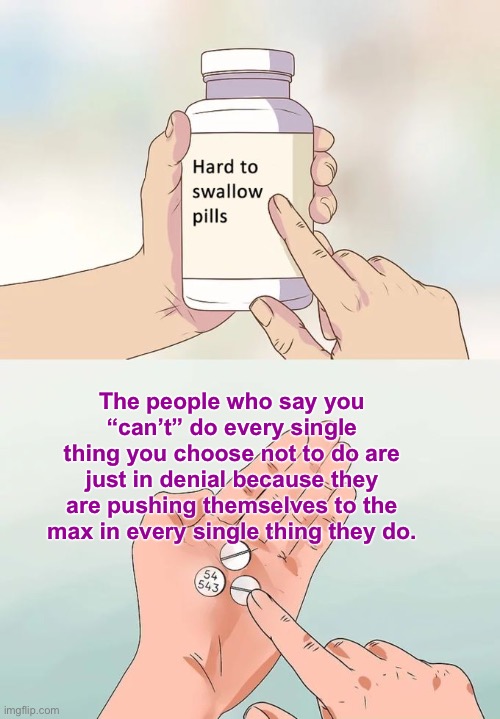 Hard To Swallow Pills | The people who say you “can’t” do every single thing you choose not to do are just in denial because they are pushing themselves to the max in every single thing they do. | image tagged in memes,hard to swallow pills,facts,true story bro,sad but true | made w/ Imgflip meme maker