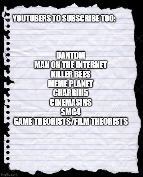 blank paper |  DANTDM
MAN ON THE INTERNET
KILLER BEES
MEME PLANET
CHARRIII5
CINEMASINS
SMG4
GAME THEORISTS/FILM THEORISTS; YOUTUBERS TO SUBSCRIBE TOO: | image tagged in blank paper,youtube,dantdm,game theory,memes,funny memes | made w/ Imgflip meme maker