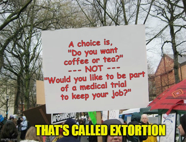 Democrats- abusing the word "choice" since 1973. | A choice is, 
"Do you want coffee or tea?"
--- NOT ---
"Would you like to be part of a medical trial 
to keep your job?"; THAT'S CALLED EXTORTION | image tagged in blank protest sign,liberal logic,evil,covid vaccine | made w/ Imgflip meme maker