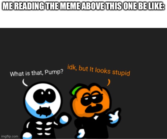 skid and pump looking up | ME READING THE MEME ABOVE THIS ONE BE LIKE: | image tagged in skid and pump looking up | made w/ Imgflip meme maker