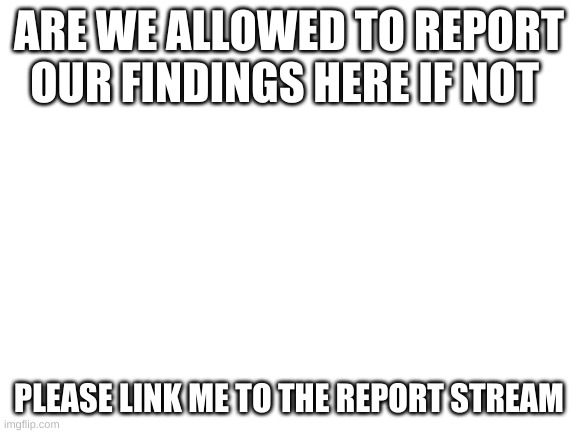 Blank White Template | ARE WE ALLOWED TO REPORT OUR FINDINGS HERE IF NOT; PLEASE LINK ME TO THE REPORT STREAM | image tagged in blank white template | made w/ Imgflip meme maker