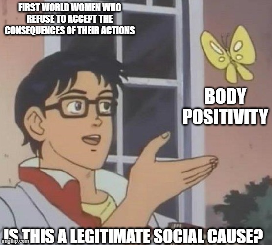 body positivity | FIRST WORLD WOMEN WHO REFUSE TO ACCEPT THE CONSEQUENCES OF THEIR ACTIONS; BODY POSITIVITY; IS THIS A LEGITIMATE SOCIAL CAUSE? | image tagged in is this butterfly | made w/ Imgflip meme maker