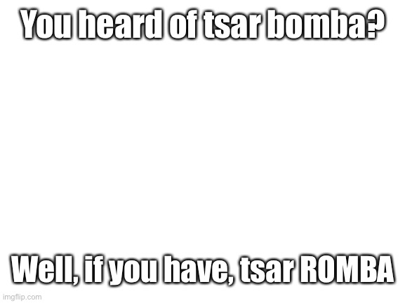 :) | You heard of tsar bomba? Well, if you have, tsar ROMBA | image tagged in blank white template | made w/ Imgflip meme maker