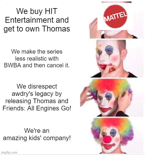 Mattel in a nutshell | We buy HIT Entertainment and get to own Thomas; We make the series less realistic with BWBA and then cancel it. We disrespect awdry's legacy by releasing Thomas and Friends: All Engines Go! We're an amazing kids' company! | image tagged in memes,clown applying makeup,thomas the tank engine,mattel | made w/ Imgflip meme maker
