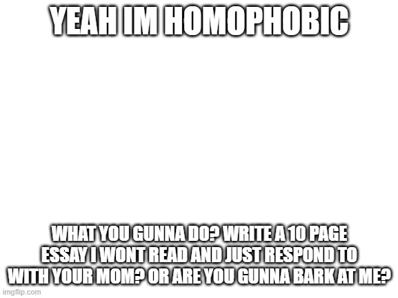 I'm not homophobic. Feel like I should make that clear. | YEAH IM HOMOPHOBIC; WHAT YOU GUNNA DO? WRITE A 10 PAGE ESSAY I WONT READ AND JUST RESPOND TO WITH YOUR MOM? OR ARE YOU GUNNA BARK AT ME? | image tagged in blank white template | made w/ Imgflip meme maker