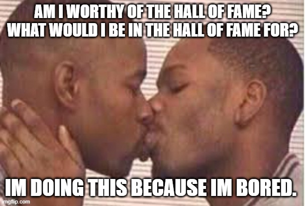 kiss the homies goodnight | AM I WORTHY OF THE HALL OF FAME?
WHAT WOULD I BE IN THE HALL OF FAME FOR? IM DOING THIS BECAUSE IM BORED. | image tagged in kiss the homies goodnight | made w/ Imgflip meme maker