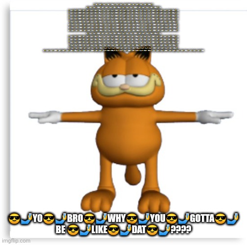 garfield tpose | 😎🤳YO😎🤳BRO😎🤳WHY😎🤳YOU😎🤳GOTTA😎🤳 BE 😎🤳LIKE😎🤳DAT😎🤳????😎🤳YO😎🤳BRO😎🤳WHY😎🤳YOU😎🤳GOTTA😎🤳 BE 😎🤳LIKE😎🤳DAT😎🤳????😎🤳YO😎🤳BRO😎🤳WHY😎🤳YOU😎🤳GOTTA😎🤳 BE 😎🤳LIKE😎🤳DAT😎🤳????😎🤳YO😎🤳BRO😎🤳WHY😎🤳YOU😎🤳GOTTA😎🤳 BE 😎🤳LIKE😎🤳DAT😎🤳????😎🤳YO😎🤳BRO😎🤳WHY😎🤳YOU😎🤳GOTTA😎🤳 BE 😎🤳LIKE😎🤳DAT😎🤳????😎🤳YO😎🤳BRO😎🤳WHY😎🤳YOU😎🤳GOTTA😎🤳 BE 😎🤳LIKE😎🤳DAT😎🤳????😎🤳YO😎🤳BRO😎🤳WHY😎🤳YOU😎🤳GOTTA😎🤳 BE 😎🤳LIKE😎🤳DAT😎🤳????😎🤳YO😎🤳BRO😎🤳WHY😎🤳YOU😎🤳GOTTA😎🤳 BE 😎🤳LIKE😎🤳DAT😎🤳????😎🤳YO😎🤳BRO😎🤳WHY😎🤳YOU😎🤳GOTTA😎🤳 BE 😎🤳LIKE😎🤳DAT😎🤳????😎🤳YO😎🤳BRO😎🤳WHY😎🤳YOU😎🤳GOTTA😎🤳 BE 😎🤳LIKE😎🤳DAT😎🤳????😎🤳YO😎🤳BRO😎🤳WHY😎🤳YOU😎🤳GOTTA😎🤳 BE 😎🤳LIKE😎🤳DAT😎🤳????😎🤳YO😎🤳BRO😎🤳WHY😎🤳YOU😎🤳GOTTA😎🤳 BE 😎🤳LIKE😎🤳DAT😎🤳????😎🤳YO😎🤳BRO😎🤳WHY😎🤳YOU😎🤳GOTTA😎🤳 BE 😎🤳LIKE😎🤳DAT😎🤳????😎🤳YO😎🤳BRO😎🤳WHY😎🤳YOU😎🤳GOTTA😎🤳 BE 😎🤳LIKE😎🤳DAT😎🤳????😎🤳YO😎🤳BRO😎🤳WHY😎🤳YOU😎🤳GOTTA😎🤳 BE 😎🤳LIKE😎🤳DAT😎🤳????😎🤳YO😎🤳BRO😎🤳WHY😎🤳YOU😎🤳GOTTA😎🤳 BE 😎🤳LIKE😎🤳DAT😎🤳????😎🤳YO😎🤳BRO😎🤳WHY😎🤳YOU😎🤳GOTTA😎🤳 BE 😎🤳LIKE😎🤳DAT😎🤳????😎🤳YO😎🤳BRO😎🤳WHY😎🤳YOU😎🤳GOTTA😎🤳 BE 😎🤳LIKE😎🤳DAT😎🤳????😎🤳YO😎🤳BRO😎🤳WHY😎🤳YOU😎🤳GOTTA😎🤳 BE 😎🤳LIKE😎🤳DAT😎🤳????😎🤳YO😎🤳BRO😎🤳WHY😎🤳YOU😎🤳GOTTA😎🤳 BE 😎🤳LIKE😎🤳DAT😎🤳????😎🤳YO😎🤳BRO😎🤳WHY😎🤳YOU😎🤳GOTTA😎🤳 BE 😎🤳LIKE😎🤳DAT😎🤳????😎🤳YO😎🤳BRO😎🤳WHY😎🤳YOU😎🤳GOTTA😎🤳 BE 😎🤳LIKE😎🤳DAT😎🤳????😎🤳YO😎🤳BRO😎🤳WHY😎🤳YOU😎🤳GOTTA😎🤳 BE 😎🤳LIKE😎🤳DAT😎🤳????😎🤳YO😎🤳BRO😎🤳WHY😎🤳YOU😎🤳GOTTA😎🤳 BE 😎🤳LIKE😎🤳DAT😎🤳????😎🤳YO😎🤳BRO😎🤳WHY😎🤳YOU😎🤳GOTTA😎🤳 BE 😎🤳LIKE😎🤳DAT😎🤳????😎🤳YO😎🤳BRO😎🤳WHY😎🤳YOU😎🤳GOTTA😎🤳 BE 😎🤳LIKE😎🤳DAT😎🤳????😎🤳YO😎🤳BRO😎🤳WHY😎🤳YOU😎🤳GOTTA😎🤳 BE 😎🤳LIKE😎🤳DAT😎🤳????😎🤳YO😎🤳BRO😎🤳WHY😎🤳YOU😎🤳GOTTA😎🤳 BE 😎🤳LIKE😎🤳DAT😎🤳????😎🤳YO😎🤳BRO😎🤳WHY😎🤳YOU😎🤳GOTTA😎🤳 BE 😎🤳LIKE😎🤳DAT😎🤳????😎🤳YO😎🤳BRO😎🤳WHY😎🤳YOU😎🤳GOTTA😎🤳 BE 😎🤳LIKE😎🤳DAT😎🤳????😎🤳YO😎🤳BRO😎🤳WHY😎🤳YOU😎🤳GOTTA😎🤳 BE 😎🤳LIKE😎🤳DAT😎🤳????😎🤳YO😎🤳BRO😎🤳WHY😎🤳YOU😎🤳GOTTA😎🤳 BE 😎🤳LIKE😎🤳DAT😎🤳????😎🤳YO😎🤳BRO😎🤳WHY😎🤳YOU😎🤳GOTTA😎🤳 BE 😎🤳LIKE😎🤳DAT😎🤳????😎🤳YO😎🤳BRO😎🤳WHY😎🤳YOU😎🤳GOTTA😎🤳 BE 😎🤳LIKE😎🤳DAT😎🤳????😎🤳YO😎🤳BRO😎🤳WHY😎🤳YOU😎🤳GOTTA😎🤳 BE 😎🤳LIKE😎🤳DAT😎🤳????😎🤳YO😎🤳BRO😎🤳WHY😎🤳YOU😎🤳GOTTA😎🤳 BE 😎🤳LIKE😎🤳DAT😎🤳????😎🤳YO😎🤳BRO😎🤳WHY😎🤳YOU😎🤳GOTTA😎🤳 BE 😎🤳LIKE😎🤳DAT😎🤳????😎🤳YO😎🤳BRO😎🤳WHY😎🤳YOU😎🤳GOTTA😎🤳 BE 😎🤳LIKE😎🤳DAT😎🤳????😎🤳YO😎🤳BRO😎🤳WHY😎🤳YOU😎🤳GOTTA😎🤳 BE 😎🤳LIKE😎🤳DAT😎🤳????😎🤳YO😎🤳BRO😎🤳WHY😎🤳YOU😎🤳GOTTA😎🤳 BE 😎🤳LIKE😎🤳DAT😎🤳????😎🤳YO😎🤳BRO😎🤳WHY😎🤳YOU😎🤳GOTTA😎🤳 BE 😎🤳LIKE😎🤳DAT😎🤳????😎🤳YO😎🤳BRO😎🤳WHY😎🤳YOU😎🤳GOTTA😎🤳 BE 😎🤳LIKE😎🤳DAT😎🤳????😎🤳YO😎🤳BRO😎🤳WHY😎🤳YOU😎🤳GOTTA😎🤳 BE 😎🤳LIKE😎🤳DAT😎🤳????😎🤳YO😎🤳BRO😎🤳WHY😎🤳YOU😎🤳GOTTA😎🤳 BE 😎🤳LIKE😎🤳DAT😎🤳????😎🤳YO😎🤳BRO😎🤳WHY😎🤳YOU😎🤳GOTTA😎🤳 BE 😎🤳LIKE😎🤳DAT😎🤳????😎🤳YO😎🤳BRO😎🤳WHY😎🤳YOU😎🤳GOTTA😎🤳 BE 😎🤳LIKE😎🤳DAT😎🤳????😎🤳YO😎🤳BRO😎🤳WHY😎🤳YOU😎🤳GOTTA😎🤳 BE 😎🤳LIKE😎🤳DAT😎🤳????😎🤳YO😎🤳BRO😎🤳WHY😎🤳YOU😎🤳GOTTA😎🤳 BE 😎🤳LIKE😎🤳DAT😎🤳????😎🤳YO😎🤳BRO😎🤳WHY😎🤳YOU😎🤳GOTTA😎🤳 BE 😎🤳LIKE😎🤳DAT😎🤳???? 😎🤳YO😎🤳BRO😎🤳WHY😎🤳YOU😎🤳GOTTA😎🤳 BE 😎🤳LIKE😎🤳DAT😎🤳???? | image tagged in garfield tpose | made w/ Imgflip meme maker