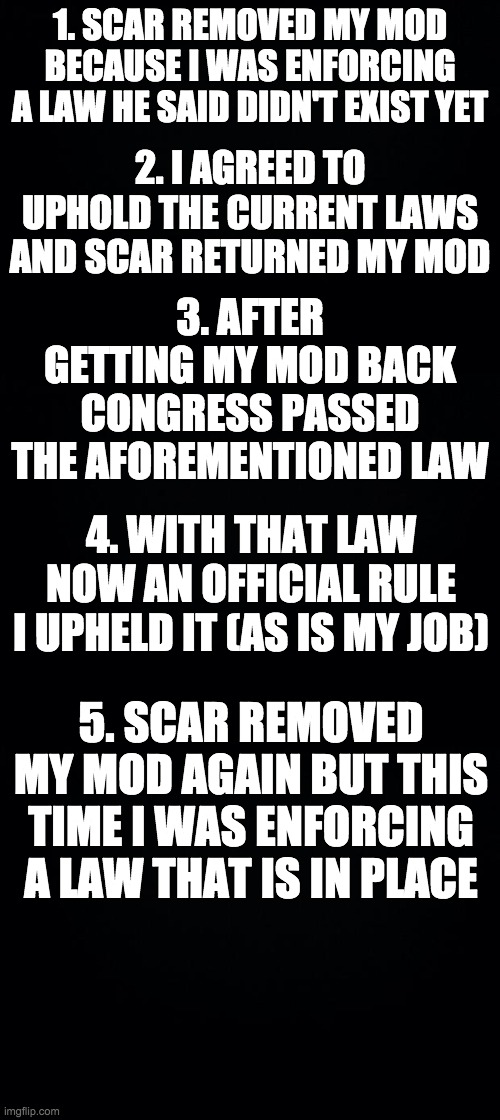 A summary of why Scar was wrong to remove my mod. I was only upholding the stream rules. | 1. SCAR REMOVED MY MOD BECAUSE I WAS ENFORCING A LAW HE SAID DIDN'T EXIST YET; 2. I AGREED TO UPHOLD THE CURRENT LAWS AND SCAR RETURNED MY MOD; 3. AFTER GETTING MY MOD BACK CONGRESS PASSED THE AFOREMENTIONED LAW; 4. WITH THAT LAW NOW AN OFFICIAL RULE I UPHELD IT (AS IS MY JOB); 5. SCAR REMOVED MY MOD AGAIN BUT THIS TIME I WAS ENFORCING A LAW THAT IS IN PLACE | image tagged in black background | made w/ Imgflip meme maker