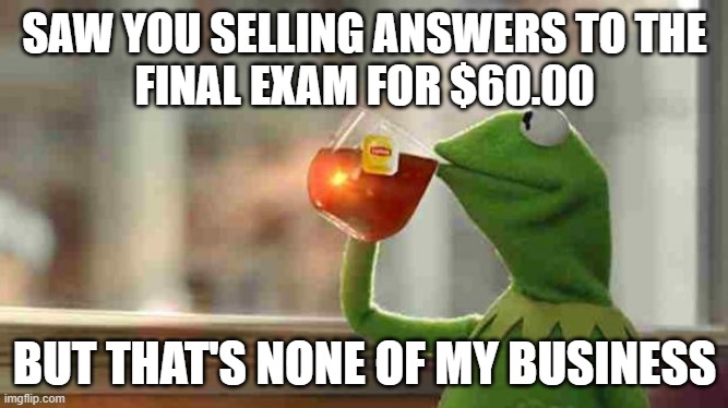 Kermit sipping tea | SAW YOU SELLING ANSWERS TO THE
FINAL EXAM FOR $60.00; BUT THAT'S NONE OF MY BUSINESS | image tagged in kermit sipping tea | made w/ Imgflip meme maker