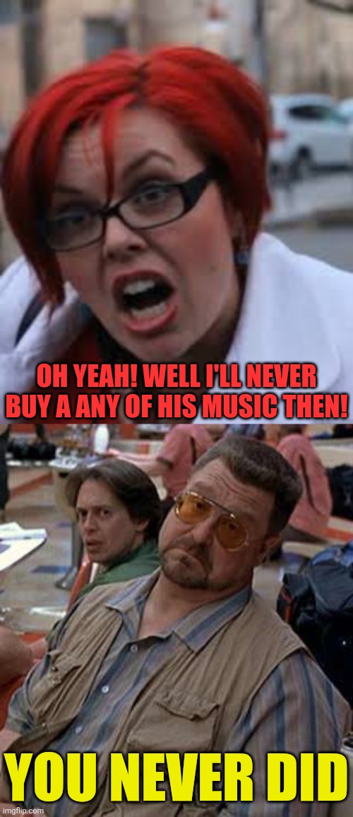 YOU NEVER DID OH YEAH! WELL I'LL NEVER BUY A ANY OF HIS MUSIC THEN! | image tagged in sjw triggered,walter - oh really | made w/ Imgflip meme maker