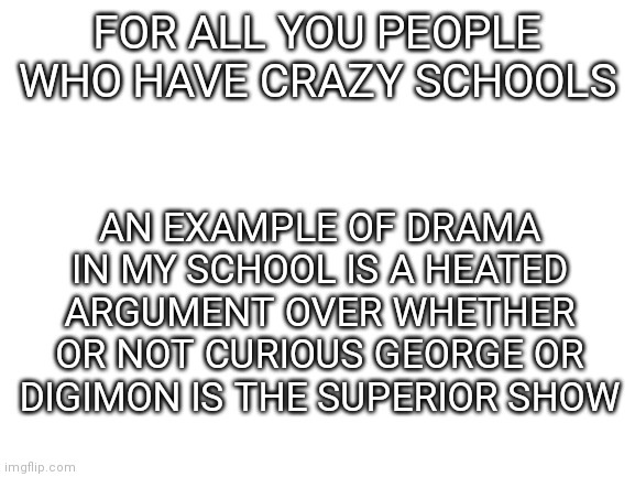 My school is pretty chill |  AN EXAMPLE OF DRAMA IN MY SCHOOL IS A HEATED ARGUMENT OVER WHETHER OR NOT CURIOUS GEORGE OR DIGIMON IS THE SUPERIOR SHOW; FOR ALL YOU PEOPLE WHO HAVE CRAZY SCHOOLS | image tagged in blank white template,curious george,digimon,school,argument | made w/ Imgflip meme maker