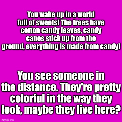 Random RP I thought up of | You wake up in a world full of sweets! The trees have cotton candy leaves, candy canes stick up from the ground, everything is made from candy! You see someone in the distance. They're pretty colorful in the way they look, maybe they live here? | image tagged in blank transparent square,b o r e d | made w/ Imgflip meme maker