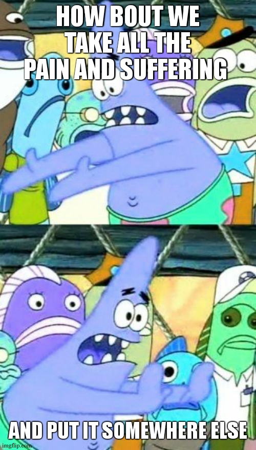 srsly tho | HOW BOUT WE TAKE ALL THE PAIN AND SUFFERING; AND PUT IT SOMEWHERE ELSE | image tagged in memes,put it somewhere else patrick | made w/ Imgflip meme maker