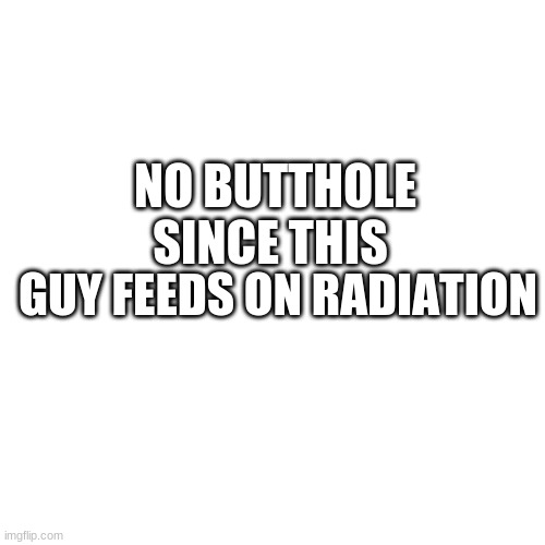 Blank Transparent Square Meme | NO BUTTHOLE SINCE THIS; GUY FEEDS ON RADIATION | image tagged in memes,blank transparent square | made w/ Imgflip meme maker