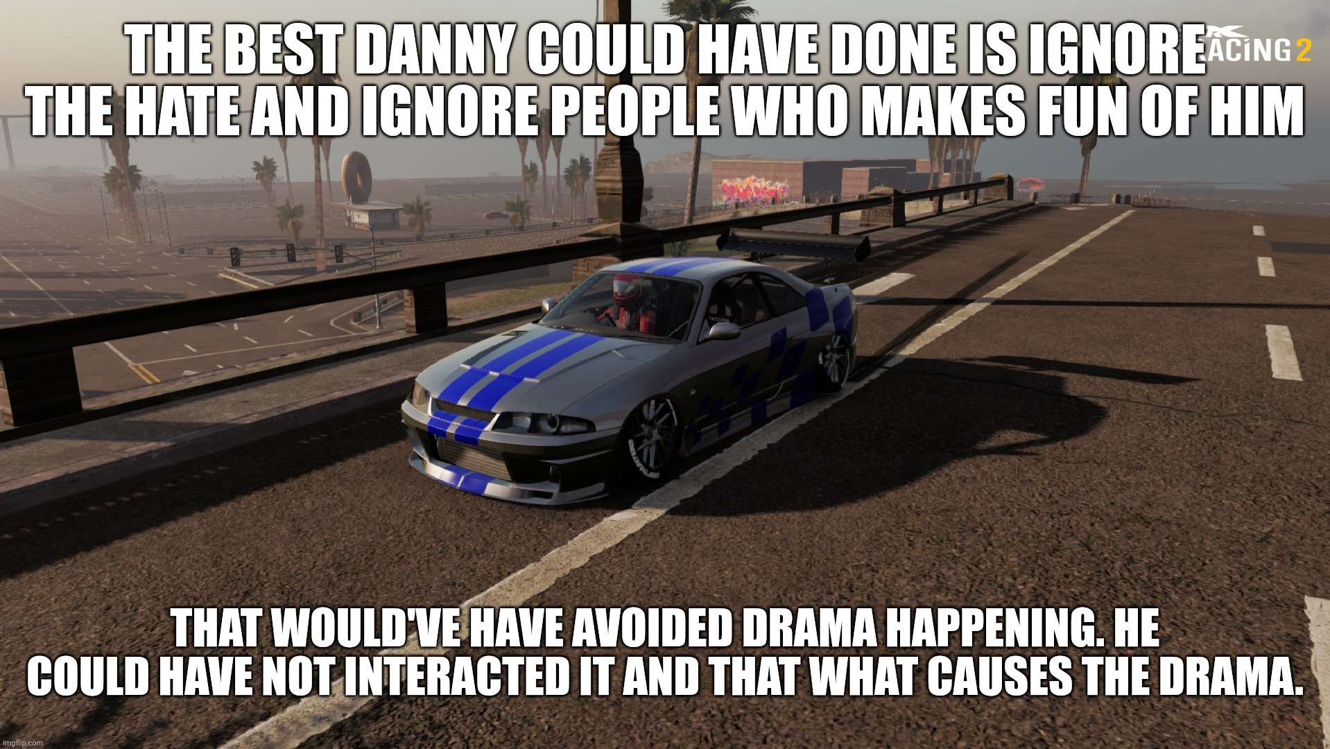 Nissan Skyline R33 | THE BEST DANNY COULD HAVE DONE IS IGNORE THE HATE AND IGNORE PEOPLE WHO MAKES FUN OF HIM; THAT WOULD'VE HAVE AVOIDED DRAMA HAPPENING. HE COULD HAVE NOT INTERACTED IT AND THAT WHAT CAUSES THE DRAMA. | image tagged in nissan skyline r33 | made w/ Imgflip meme maker