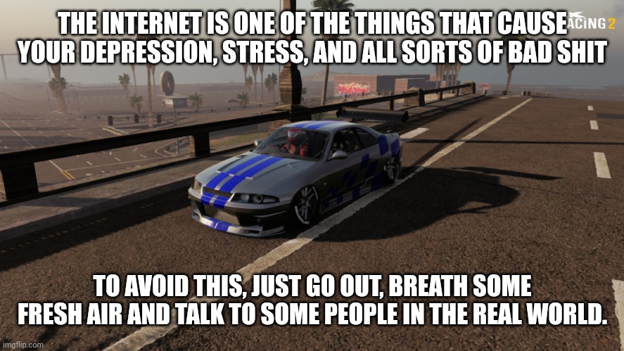 Nissan Skyline R33 | THE INTERNET IS ONE OF THE THINGS THAT CAUSE YOUR DEPRESSION, STRESS, AND ALL SORTS OF BAD SHIT; TO AVOID THIS, JUST GO OUT, BREATH SOME FRESH AIR AND TALK TO SOME PEOPLE IN THE REAL WORLD. | image tagged in nissan skyline r33 | made w/ Imgflip meme maker