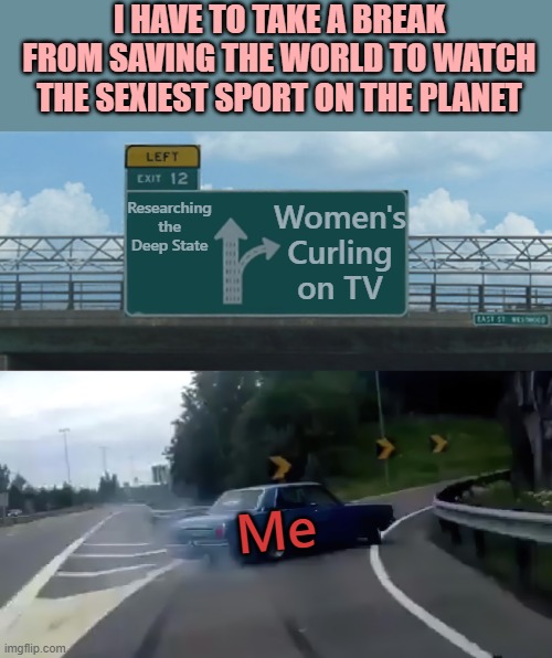 Left Exit 12 Off Ramp Hi-Res Noise-Reduced | I HAVE TO TAKE A BREAK FROM SAVING THE WORLD TO WATCH THE SEXIEST SPORT ON THE PLANET; Researching the Deep State; Women's Curling on TV; Me | image tagged in left exit 12 off ramp hi-res noise-reduced | made w/ Imgflip meme maker