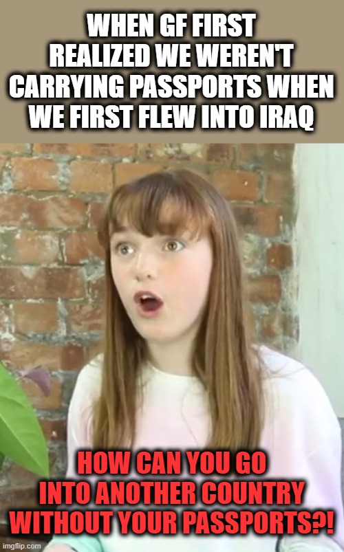 Surprised Girl | WHEN GF FIRST REALIZED WE WEREN'T CARRYING PASSPORTS WHEN WE FIRST FLEW INTO IRAQ HOW CAN YOU GO INTO ANOTHER COUNTRY WITHOUT YOUR PASSPORTS | image tagged in surprised girl | made w/ Imgflip meme maker