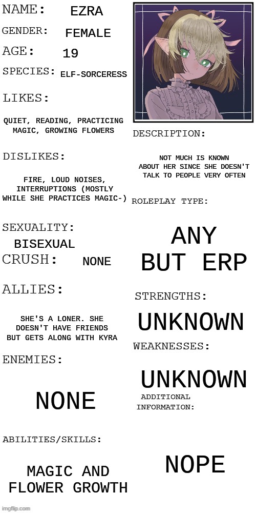 Ezra :DD | EZRA; FEMALE; 19; ELF-SORCERESS; QUIET, READING, PRACTICING MAGIC, GROWING FLOWERS; NOT MUCH IS KNOWN ABOUT HER SINCE SHE DOESN'T TALK TO PEOPLE VERY OFTEN; FIRE, LOUD NOISES, INTERRUPTIONS (MOSTLY WHILE SHE PRACTICES MAGIC-); ANY BUT ERP; BISEXUAL; NONE; UNKNOWN; SHE'S A LONER. SHE DOESN'T HAVE FRIENDS BUT GETS ALONG WITH KYRA; UNKNOWN; NONE; NOPE; MAGIC AND FLOWER GROWTH | made w/ Imgflip meme maker
