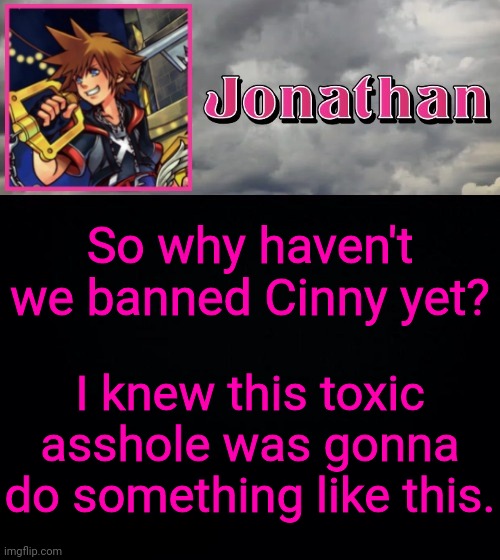 Like seriously nobody bothers with her and its annoying. She's done shit that can yet her banned yet nobody does jack shit about | So why haven't we banned Cinny yet? I knew this toxic asshole was gonna do something like this. | image tagged in jonathan dream drop distance | made w/ Imgflip meme maker
