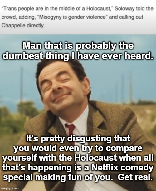 And F you for making me defend Netflix.  I don't even like it or subscribe to it! | Man that is probably the dumbest thing I have ever heard. It's pretty disgusting that you would even try to compare yourself with the Holocaust when all that's happening is a Netflix comedy special making fun of you.  Get real. | image tagged in mr bean happy face | made w/ Imgflip meme maker