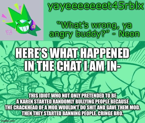 Bruh moment | HERE’S WHAT HAPPENED IN THE CHAT I AM IN-; THIS IDIOT WHO NOT ONLY PRETENDED TO BE A KAREN STARTED RANDOMLY BULLYING PEOPLE BECAUSE THE CRACKHEAD OF A MOD WOULDN’T DO SHIT AND GAVE THEM MOD.
THEN THEY STARTED BANNING PEOPLE. CRINGE BRO. | image tagged in yayeeeeeeet45rblx s adventneon temp | made w/ Imgflip meme maker
