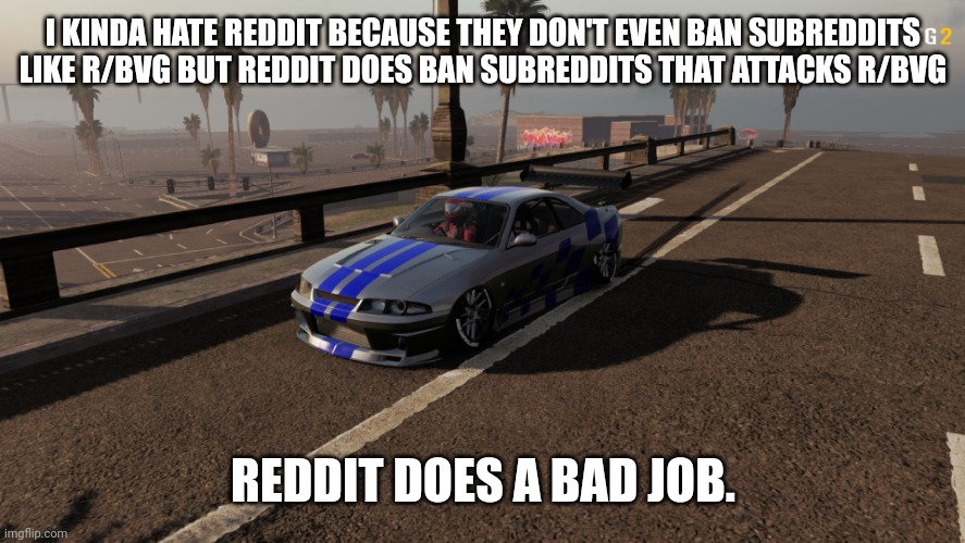 Nissan Skyline R33 | I KINDA HATE REDDIT BECAUSE THEY DON'T EVEN BAN SUBREDDITS LIKE R/BVG BUT REDDIT DOES BAN SUBREDDITS THAT ATTACKS R/BVG; REDDIT DOES A BAD JOB. | image tagged in nissan skyline r33 | made w/ Imgflip meme maker