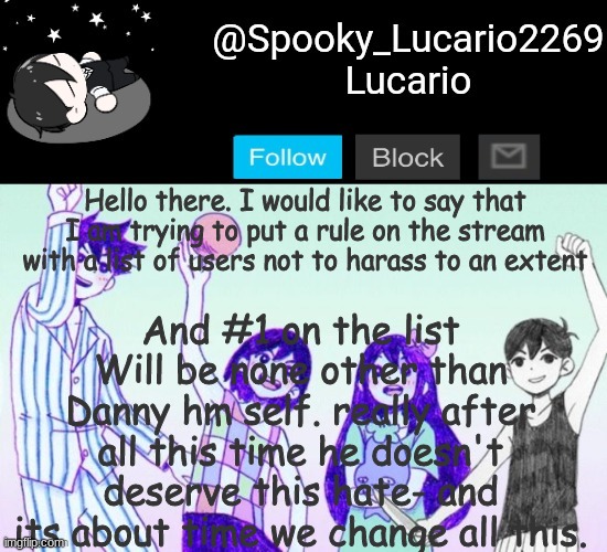 Would anyone else be open to this Idea? [also- tag your images with DanSupport to show your lack of hate to him] | And #1 on the list Will be none other than Danny hm self. really after all this time he doesn't deserve this hate- and its about time we change all this. Hello there. I would like to say that I am trying to put a rule on the stream with a list of users not to harass to an extent | image tagged in omori template thank you yachi,dansupport | made w/ Imgflip meme maker