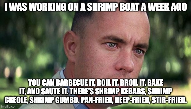 Forest Gump | I WAS WORKING ON A SHRIMP BOAT A WEEK AGO; YOU CAN BARBECUE IT, BOIL IT, BROIL IT, BAKE IT, AND SAUTE IT. THERE'S SHRIMP KEBABS, SHRIMP CREOLE, SHRIMP GUMBO. PAN-FRIED, DEEP-FRIED, STIR-FRIED. | image tagged in forest gump | made w/ Imgflip meme maker