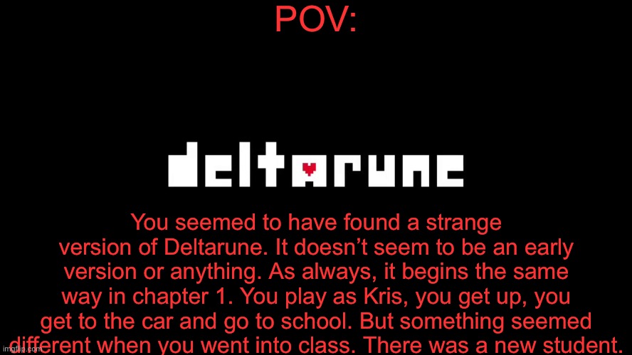 I was bored. | POV:; You seemed to have found a strange version of Deltarune. It doesn’t seem to be an early version or anything. As always, it begins the same way in chapter 1. You play as Kris, you get up, you get to the car and go to school. But something seemed different when you went into class. There was a new student. | made w/ Imgflip meme maker